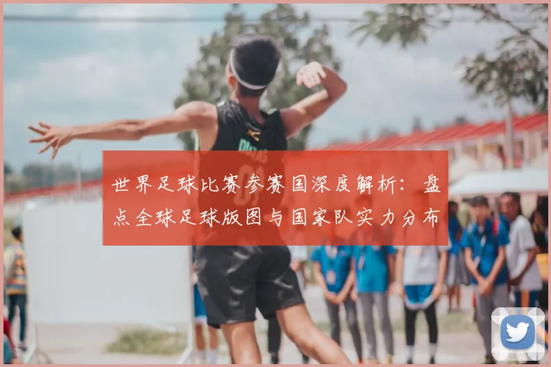 世界足球比赛参赛国深度解析：盘点全球足球版图与国家队实力分布_20260609201459