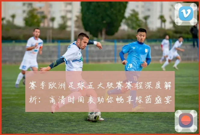 赛季欧洲足球五大联赛赛程深度解析：高清时间表助你畅享绿茵盛宴