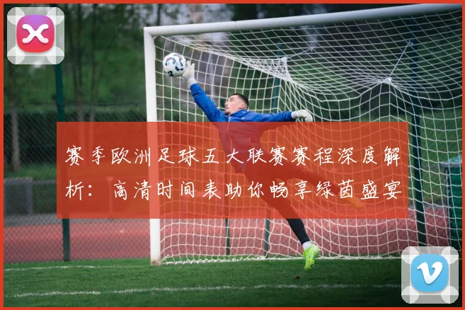 赛季欧洲足球五大联赛赛程深度解析:高清时间表助你畅享绿茵盛宴